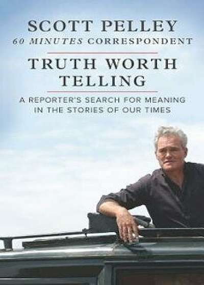 Truth Worth Telling: A Reporter's Search for Meaning in the Stories of Our Times, Hardcover/Scott Pelley