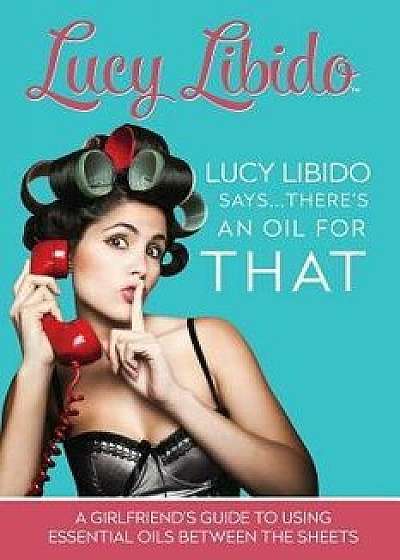 Lucy Libido Says.....There's an Oil for That: A Girlfriend's Guide to Using Essential Oils Between the Sheets, Paperback/Lucy Libido