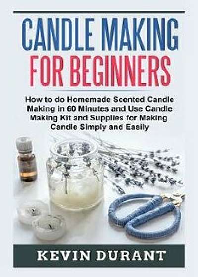 Candle Making for Beginners: How to Do Homemade Scented Candle Making in 60 Minutes and Use Candle Making Kit and Supplies for Making Candle Simply, Paperback/Kevin Durant