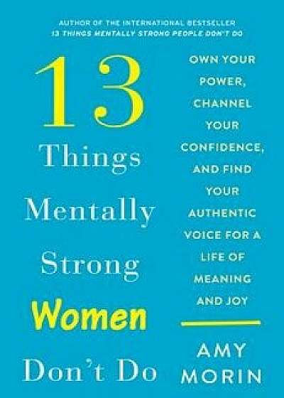 13 Things Mentally Strong Women Don't Do: Own Your Power, Channel Your Confidence, and Find Your Authentic Voice for a Life of Meaning and Joy, Hardcover/Amy Morin