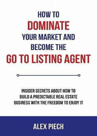 How to Dominate Your Market and Become the Go to Listing Agent: Insider Secrets about How to Build a Predictable Real Estate Business with the Freedom, Paperback/Alex Piech