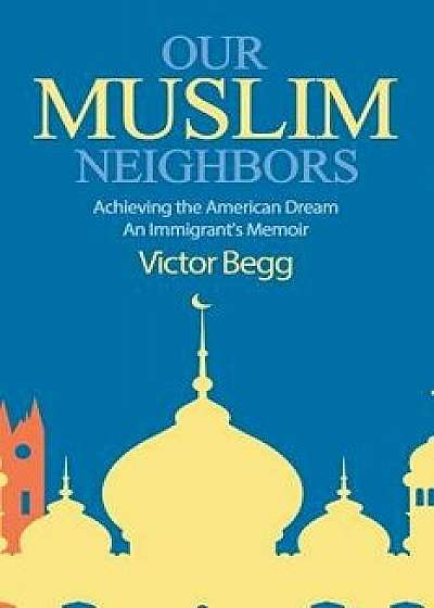 Our Muslim Neighbors: Achieving the American Dream, An Immigrant's Memoir, Paperback/Victor Begg