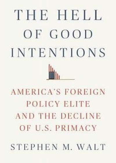 The Hell of Good Intentions: America's Foreign Policy Elite and the Decline of U.S. Primacy, Hardcover/Stephen M. Walt