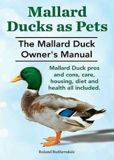 Mallard Ducks as Pets. the Mallard Duck Owner's Manual. Mallard Duck Pros and Cons, Care, Housing, Diet and Health All Included., Paperback/MR Roland Ruthersdale