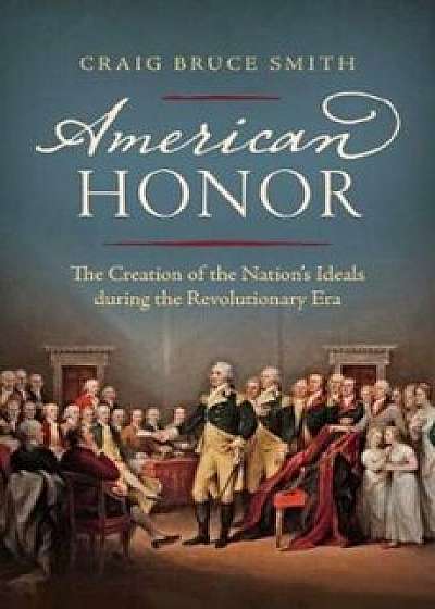American Honor: The Creation of the Nation's Ideals During the Revolutionary Era, Hardcover/Craig Bruce Smith