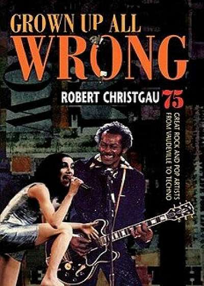 Grown Up All Wrong: 75 Great Rock and Pop Artists from Vaudeville to Techno, Paperback/Robert Christgau