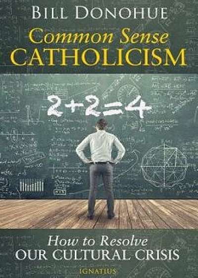 Common Sense Catholicism: How to Resolve Our Cultural Crisis, Paperback/Bill Donohue