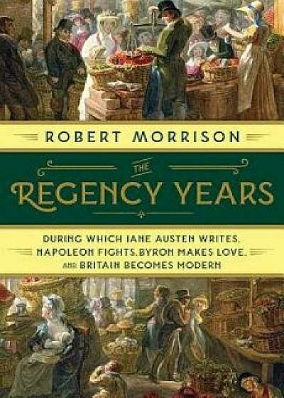 The Regency Years: During Which Jane Austen Writes, Napoleon Fights, Byron Makes Love, and Britain Becomes Modern, Hardcover/Robert Morrison