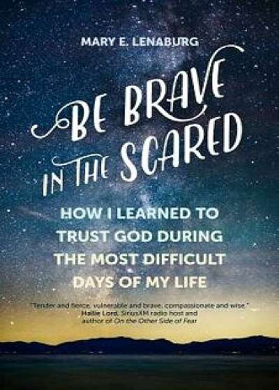 Be Brave in the Scared: How I Learned to Trust God During the Most Difficult Days of My Life, Paperback/Mary E. Lenaburg