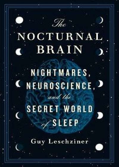 The Nocturnal Brain: Nightmares, Neuroscience, and the Secret World of Sleep, Hardcover/Guy Leschziner