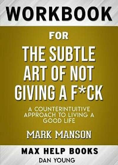 Workbook for the Subtle Art of Not Giving a Fck: A Counterintuitive Approach to Living a Good Life (Max-Help Workbooks, Paperback/Maxhelp Workbooks