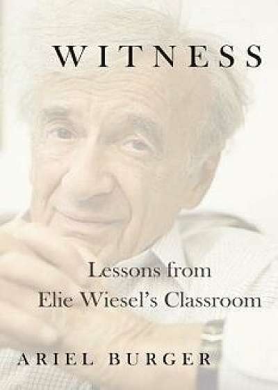 Witness: Lessons from Elie Wiesel's Classroom, Hardcover/Ariel Burger