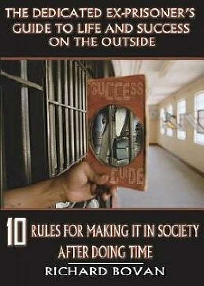 The Dedicated Ex-Prisoner's Guide to Life and Success on the Outside: 10 Rules for Making It in Society After Doing Time, Paperback/Richard Bovan