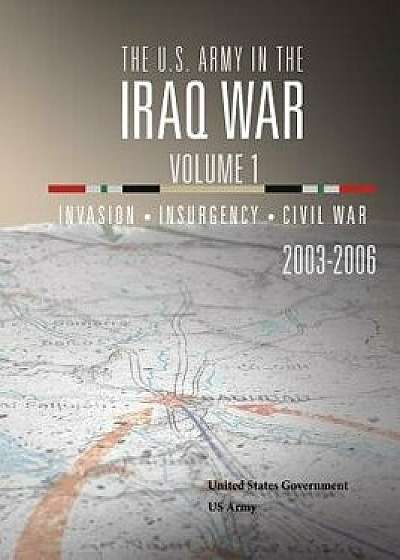 The U.S. Army in the Iraq War Volume 1: Invasion Insurgency Civil War 2003 - 2006, Paperback/United States Government Us Army