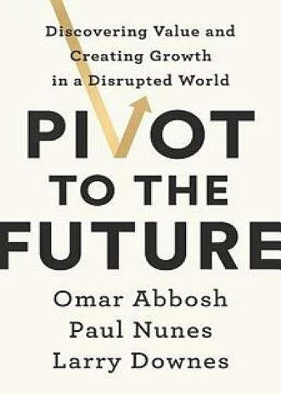 Pivot to the Future: Discovering Value and Creating Growth in a Disrupted World, Hardcover/Omar Abbosh