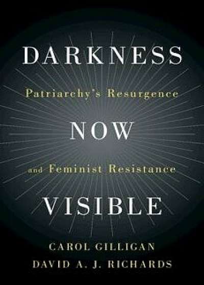 Darkness Now Visible: Patriarchy's Resurgence and Feminist Resistance, Hardcover/Carol Gilligan