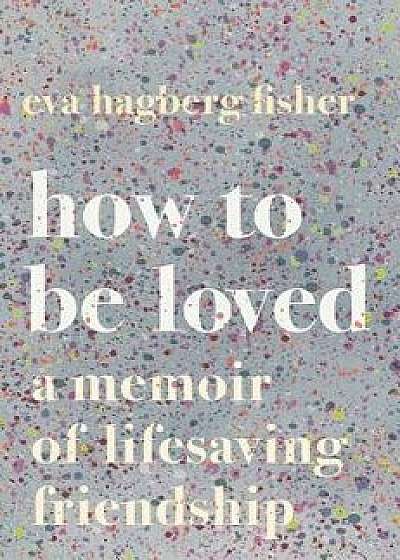 How to Be Loved: A Memoir of Lifesaving Friendship, Hardcover/Eva Hagberg Fisher