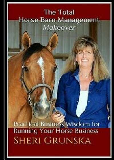 The Total Horse Barn Management Makeover: Practical Business Wisdom for Running Your Horse Business, Paperback/Sheri L. Grunska