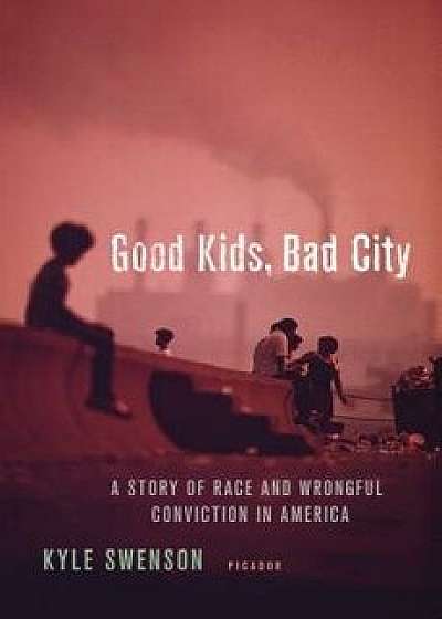 Good Kids, Bad City: A Story of Race and Wrongful Conviction in America, Hardcover/Kyle Swenson