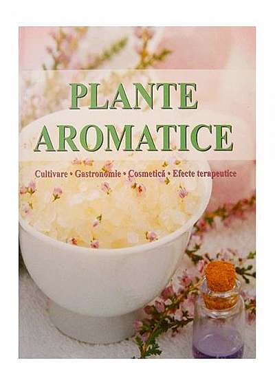Plante aromatice. Cultivare, gastronomie, cosmetică, efecte terapeutice