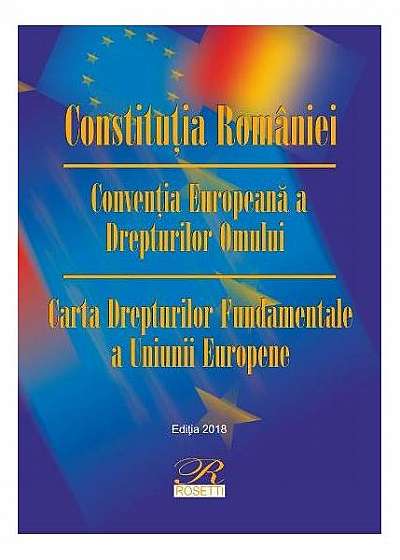 Constituţia României. Convenţia Europeană a Drepturilor Omului. Carta Drepturilor Fundamentale a Uniunii Europene (Ediția 2018)