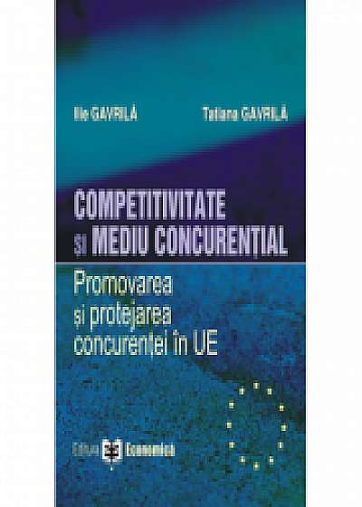 Competitivitate si mediu concurential. Promovarea si protejarea concurentei in Uniunea Europeana - Ilie Gavrila, Tatiana Gavrila