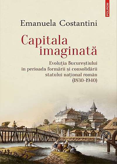 Capitala imaginată. Evoluţia Bucureştiului în perioada formării şi consolidării statului naţional român (1830-1940)