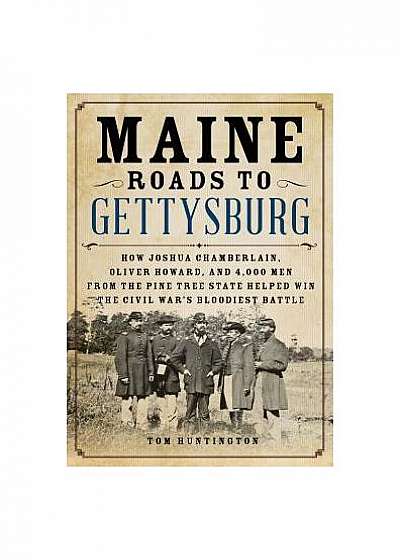 Maine Roads to Gettysburg: How Joshua Chamberlain, Oliver Howard, and 4,000 Men from the Pine Tree State Helped Win the Civil War's Bloodiest Bat