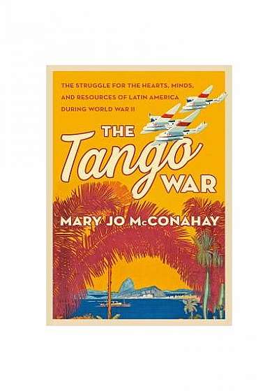 The Tango War: The Struggle for the Hearts, Minds, and Resources of Latin America During World War II