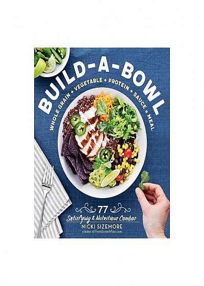 Build-A-Bowl Meals: 75 Satisfying & Nutritious Combos: Whole Grain + Vegetable + Protein + Sauce
