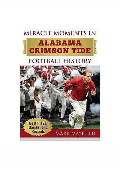 Miracle Moments in Alabama Crimson Tide Football History: The Turning Points, the Memorable Games, the Incredible Records