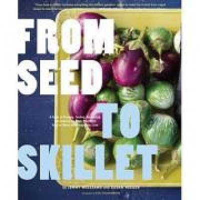 From Seed to Skillet. A Guide to Growing, Tending, Harvesting, and Cooking Up Fresh, Healthy Food to Share with People You Love, Susan Heeger, Eric Staudenmaier