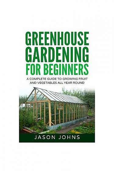 Greenhouse Gardening - A Beginners Guide to Growing Fruit and Vegetables All Yea