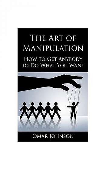 The Art of Manipulation: How to Get Anybody to Do What You Want