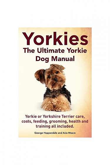 Yorkies. the Ultimate Yorkie Dog Manual. Yorkies or Yorkshire Terriers Care, Costs, Feeding, Grooming, Health and Training All Included.