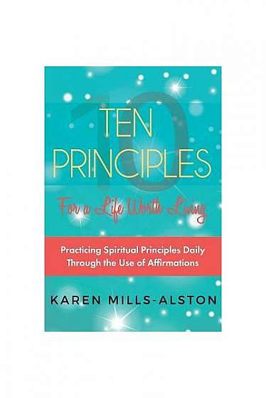 10 Principles for a Life Worth Living: Practicing Spiritual Principles Daily Through the Use of Affirmations