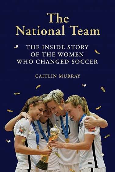 The National Team: How the Us Women's Soccer Team Dreamed Big, Defied the Odds, and Changed the Game