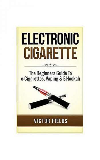 Electronic Cigarette: The Beginners Guide to E-Cigarettes, Vaping & E-Hookah