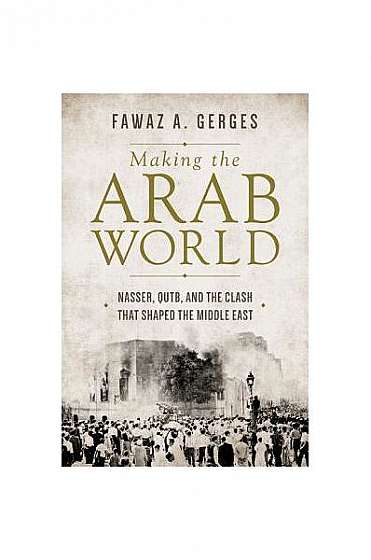 Making the Arab World: Nasser, Qutb, and the Clash That Shaped the Middle East