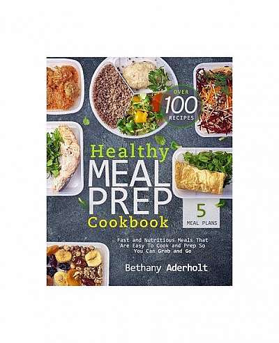 Healthy Meal Prep Cookbook: Fast and Nutritious Meals That Are Easy to Cook and Prep So You Can Grab and Go
