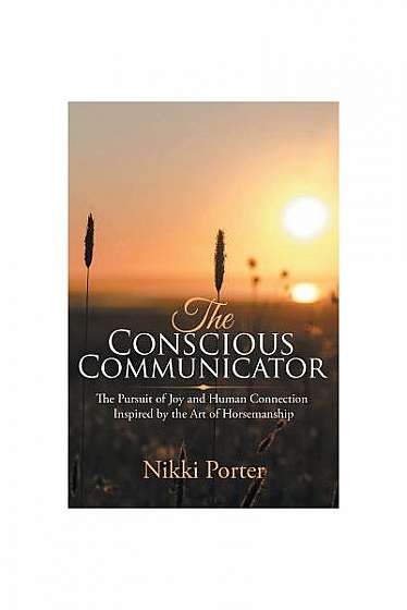 The Conscious Communicator: The Pursuit of Joy and Human Connection Inspired by the Art of Horsemanship