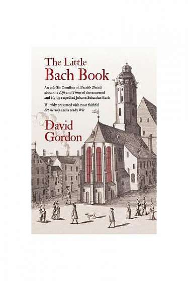 The Little Bach Book: An Eclectic Omnibus of Notable Details about the Life and Times of the Esteemed and Highly Respected Johann Sebastian