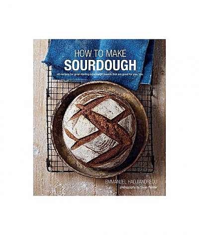 How to Make Sourdough: 45 Recipes for Great-Tasting Sourdough Breads That Are Good for You, Too