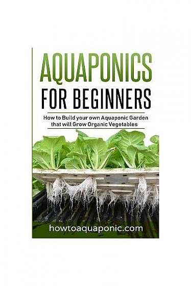 Aquaponics for Beginners: How to Build Your Own Aquaponic Garden That Will Grow Organic Vegetables