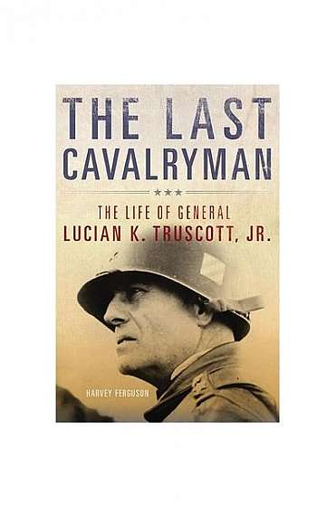 The Last Cavalryman: The Life of General Lucian K. Truscott, Jr.