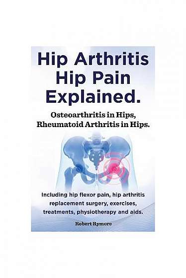 Hip Arthritis, Hip Pain Explained. Osteoarthritis in Hips, Rheumatoid Arthritis in Hips. Including Hip Arthritis Surgery, Hip Flexor Pain, Exercises,