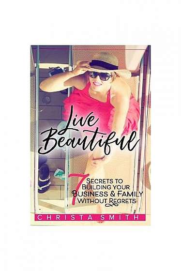 Live Beautiful: 7 Secrets to Building Your Business & Family Without Regrets