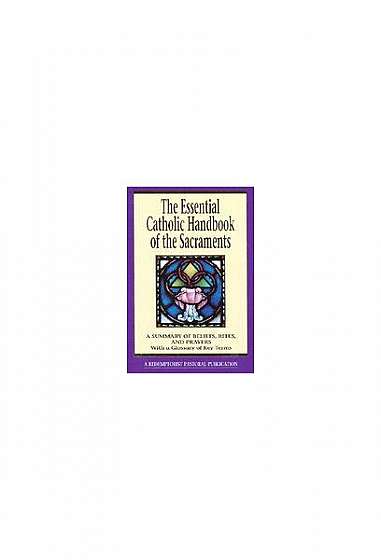 The Essential Catholic Handbook of the Sacraments: A Summary of Beliefs, Rites, and Prayers: With a Glossary of Key Terms