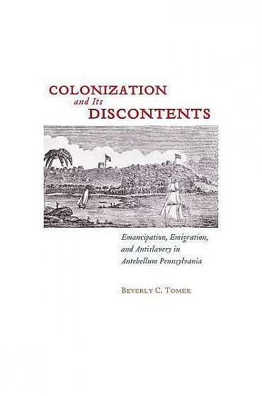 Colonization and Its Discontents: Emancipation, Emigration, and Antislavery in Antebellum Pennsylvania