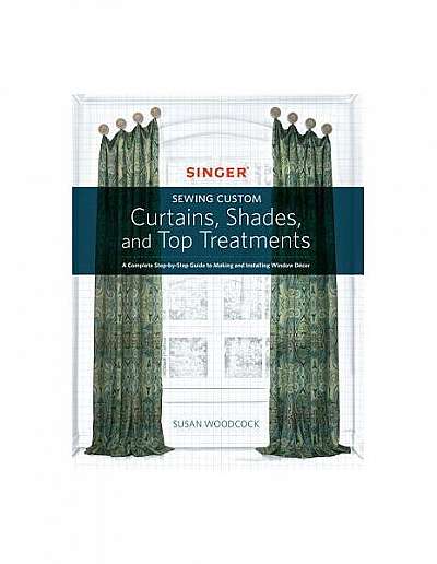 Singer(r) Sewing Custom Curtains, Shades, and Top Treatments: A Complete Step-By-Step Guide to Making and Installing Window Decor